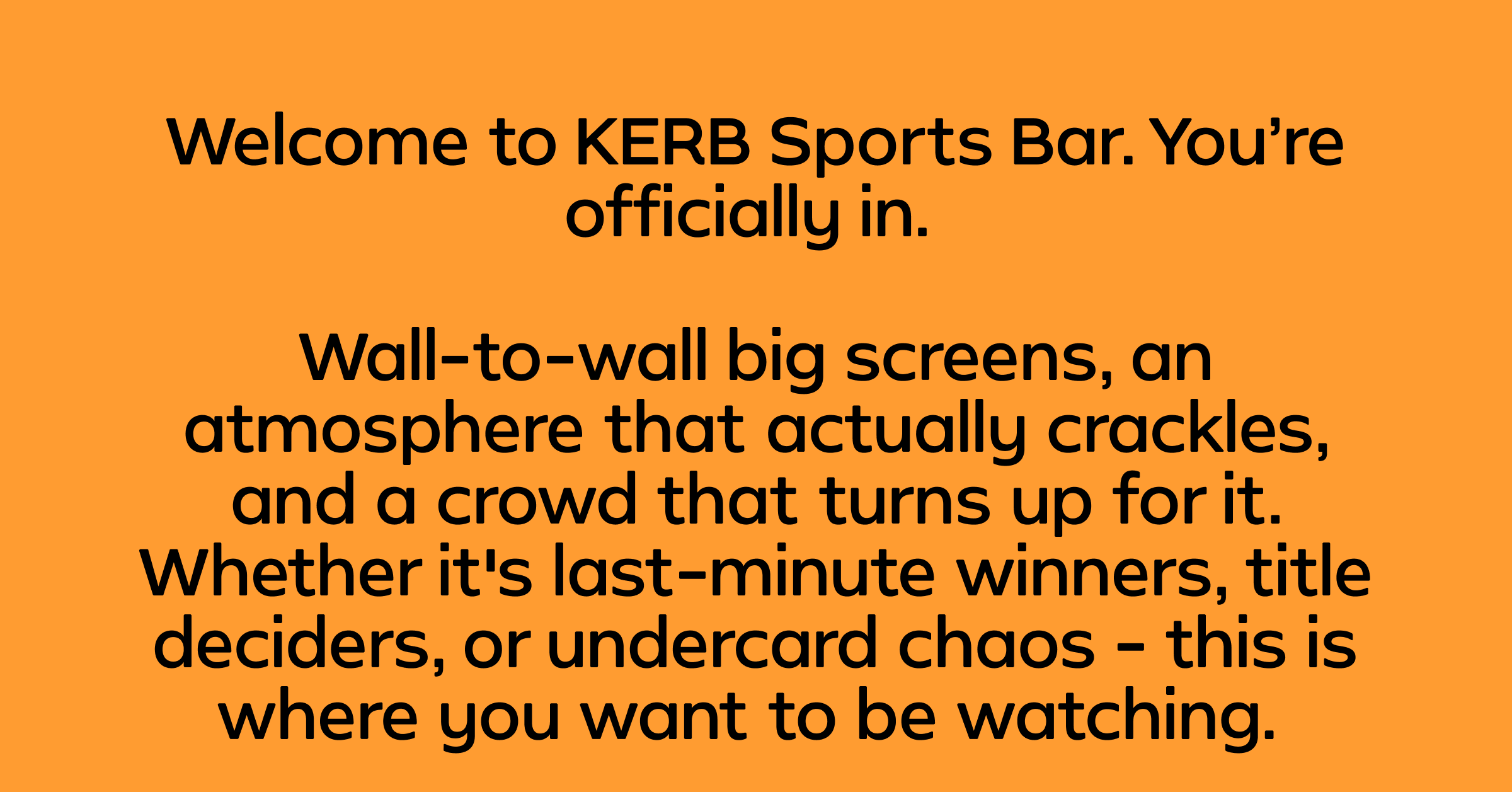 Welcome to KERB Sports Bar. You're officially in. Wall-to-wall big screens, an atmosphere that actually crackles, and a crowd that turns up for it. Whether it's last-minute winners, title deciders, or undercard chaos - this is where you want to be watching.