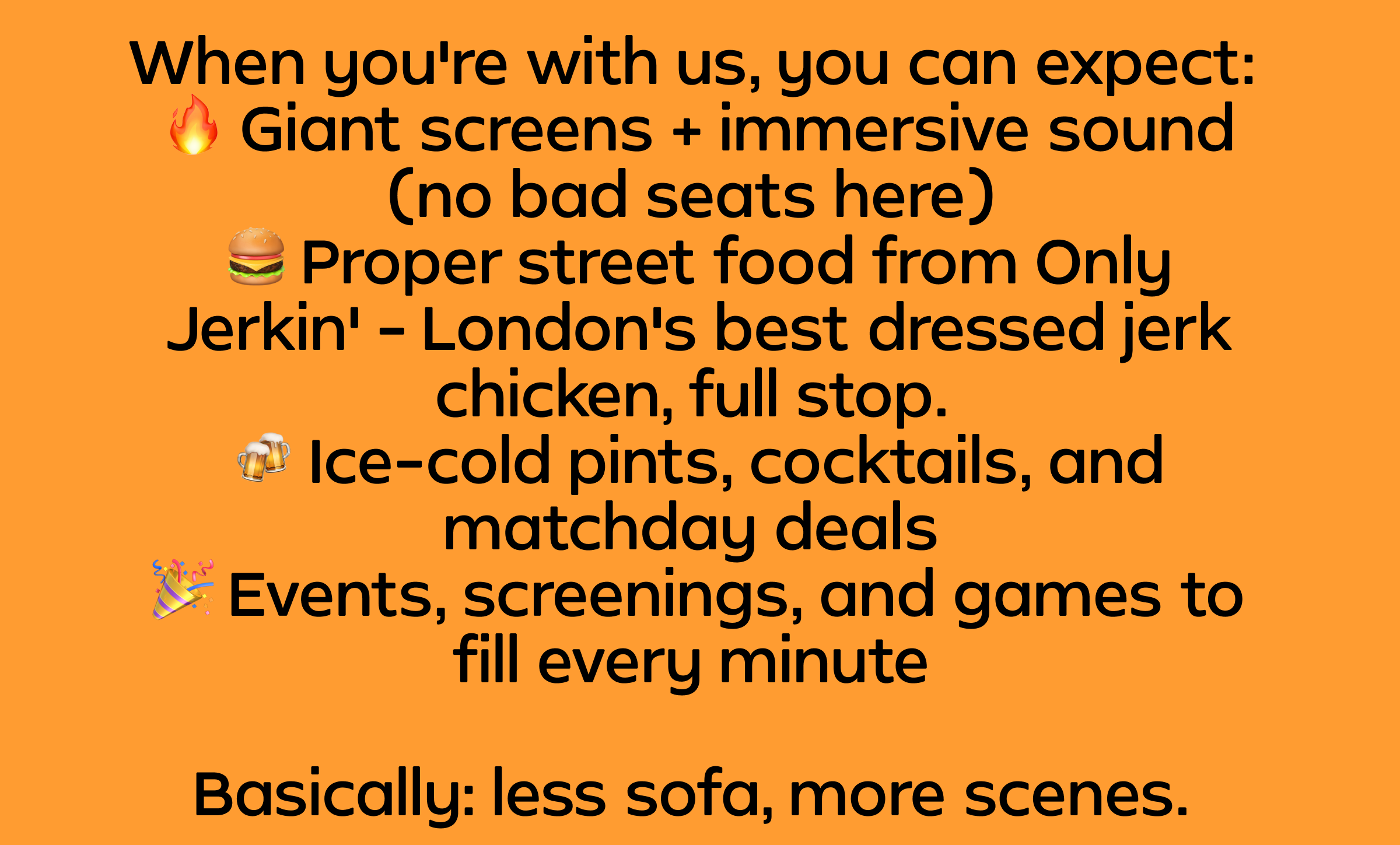 When you're with us, you can expect: - Giant screens + immersive sound (no bad seats here) - Proper street food from Only Jerkin' - London's best dressed jerk chicken, full stop. - Ice-cold pints, cocktails, and matchday deals - Events, screenings, and games to fill every minute - Basically: less sofa, more scenes.