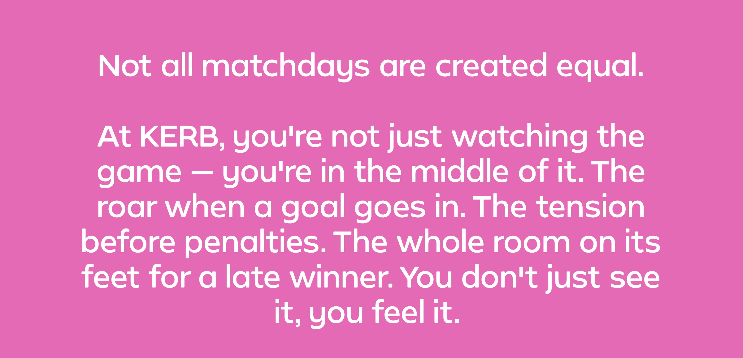 Not all matchdays are created equal.  At KERB, you're not just watching the game — you're in the middle of it. The roar when a goal goes in. The tension before penalties. The whole room on its feet for a late winner. You don't just see it, you feel it.