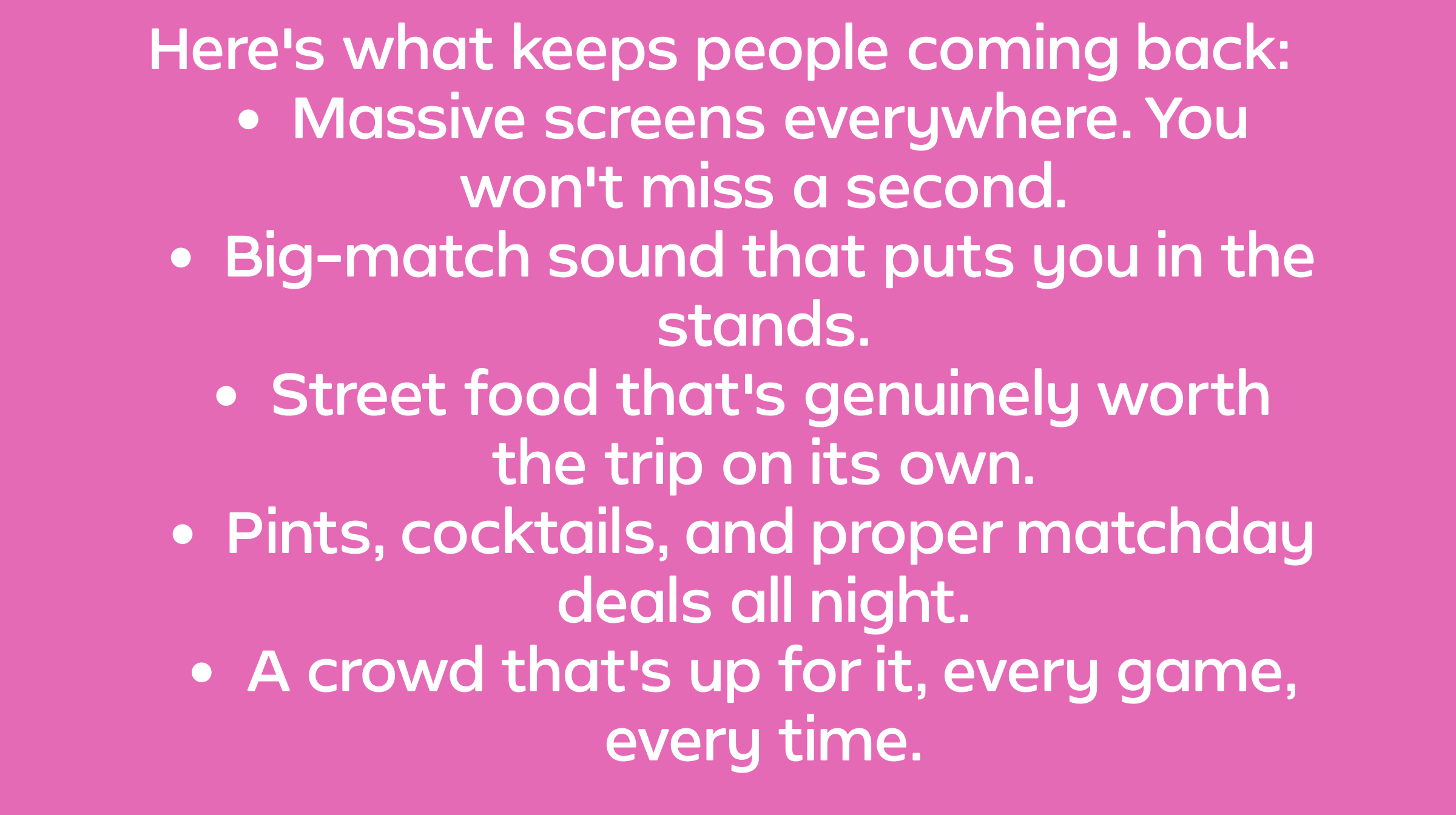 Here's what keeps people coming back: Massive screens everywhere. You won't miss a second. Big-match sound that puts you in the stands. Street food that's genuinely worth the trip on its own. Pints, cocktails, and proper matchday deals all night. A crowd that's up for it, every game, every time.