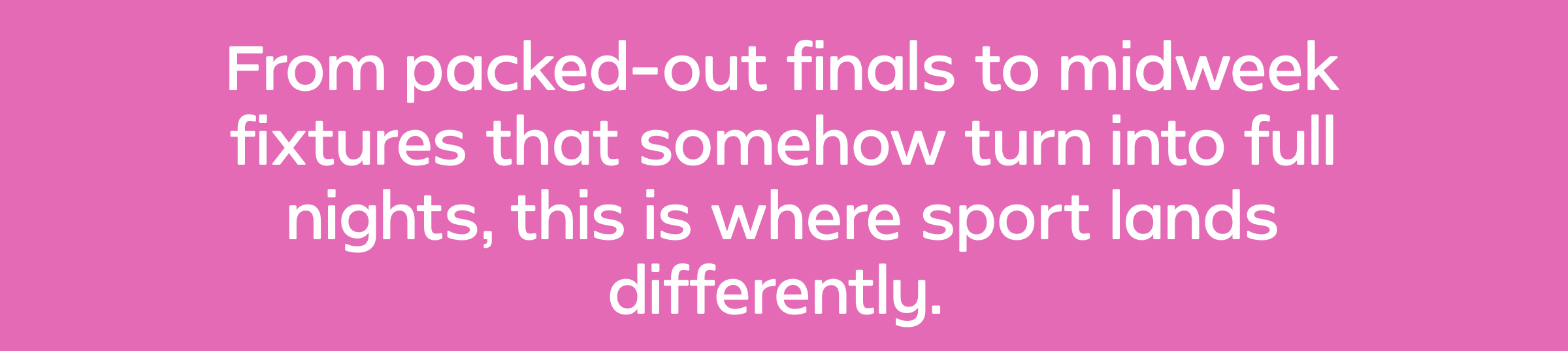 From packed-out finals to midweek fixtures that somehow turn into full nights, this is where sport lands differently.