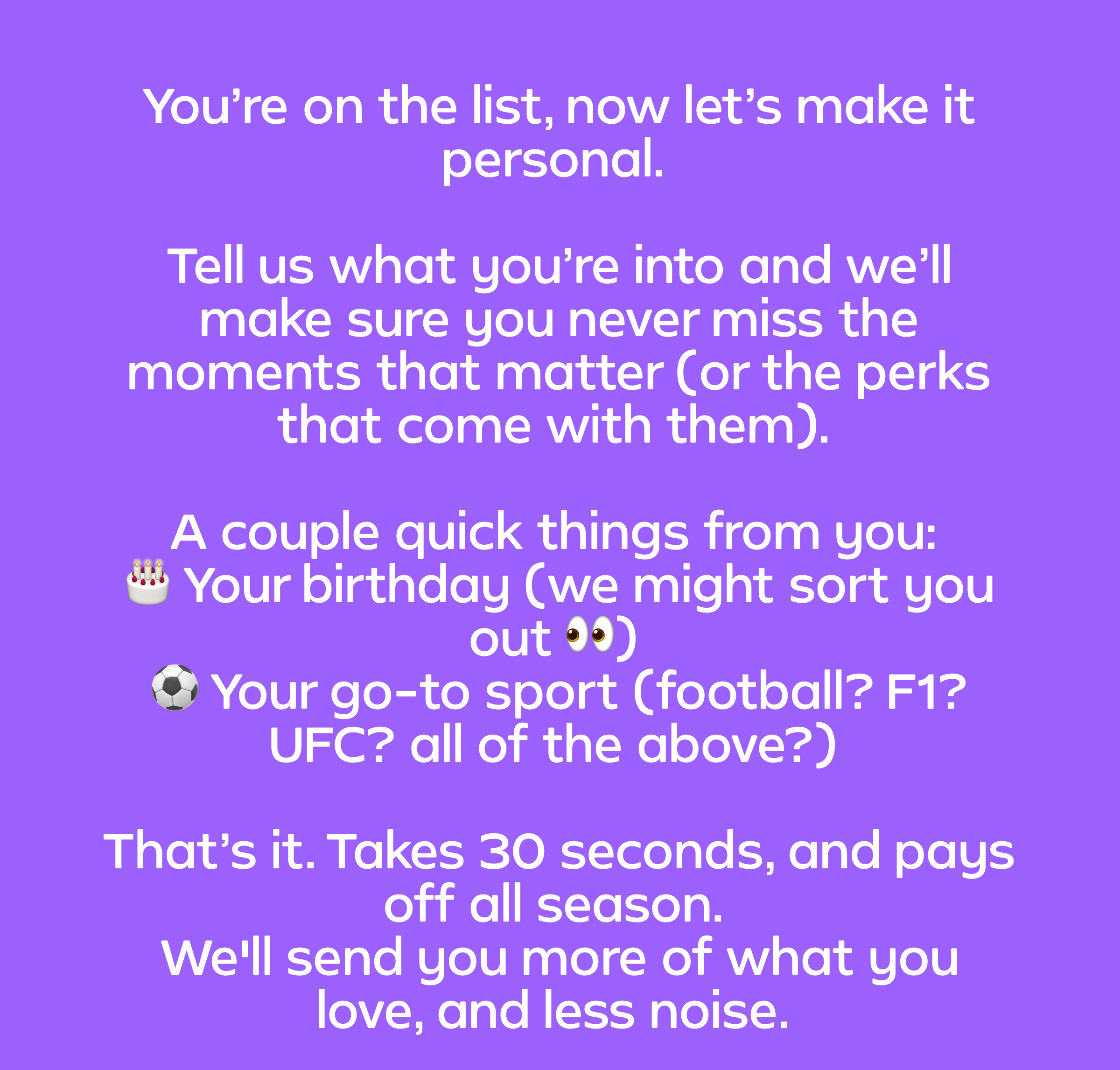 You’re on the list, now let’s make it personal.  Tell us what you’re into and we’ll make sure you never miss the moments that matter (or the perks that come with them).  A couple quick things from you: </div><script type=